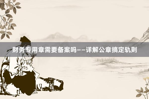 财务专用章需要备案吗——详解公章搞定轨则