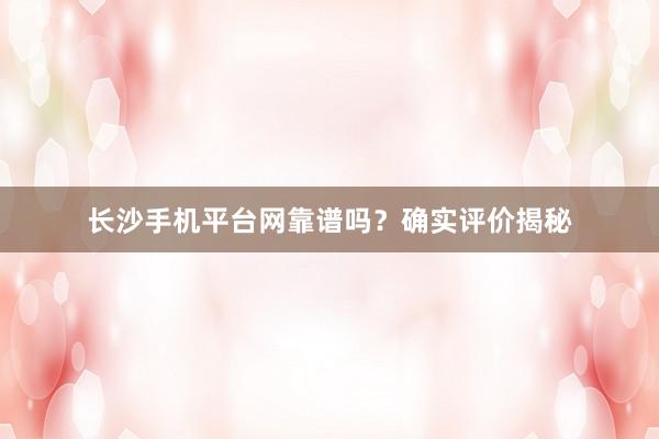 长沙手机平台网靠谱吗?确实评价揭秘