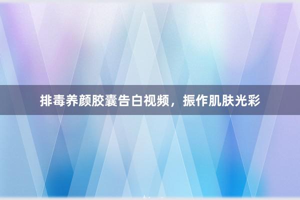 排毒养颜胶囊告白视频，振作肌肤光彩